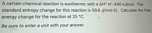 A certain chemical reaction is exothermic with a △ H° of -440 kJ/mol. The 
standard entropy change for this reaction is 59.6 J/(mol K). Calculate the free 
energy change for the reaction at 25°C. 
Be sure to enter a unit with your answer.