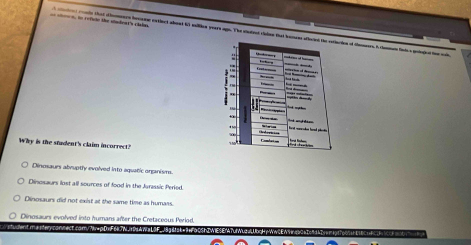 = al own, to refute the student's claim.
a ticin rmly that dinosours became extinct about 65 million years ago. The student clains that humantion of disowurs. A clomme finds s geologicd tine sol
Why is the student's claim incorrect?
Dinosaurs abruptly evolved into aquatic organisms.
Dinosaurs lost all sources of food in the Jurassic Period.
Dinosaurs did not exist at the same time as humans.
Dinosaurs evolved into humans after the Cretaceous Period.
:nt.masteryconnect.com/?iv=pDxF6k7NJr0sAWaL0F_J8g&tok=9eFbQShZWIESEfA7ulWuzuLUbqHyWwQEW9inqb0aZ0fdAZywmigd7pG5abE6ECeFC2Fb3CGFa6