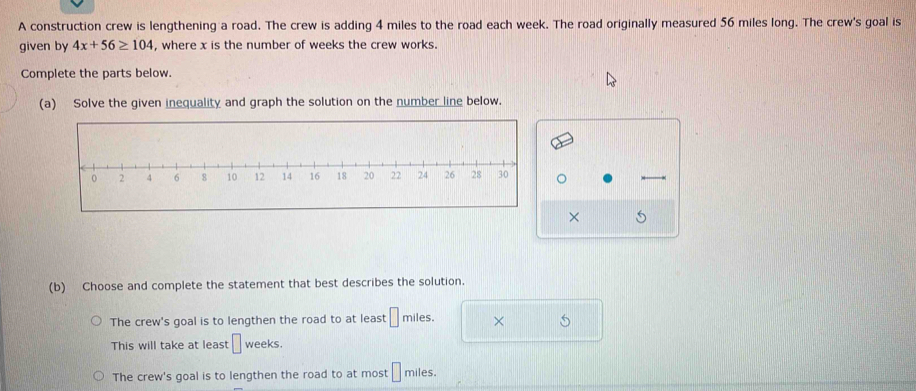 A construction crew is lengthening a road. The crew is adding 4 miles to the road each week. The road originally measured 56 miles long. The crew's goal is
given by 4x+56≥ 104 , where x is the number of weeks the crew works.
Complete the parts below.
(a) Solve the given inequality and graph the solution on the number line below.
× 5
(b) Choose and complete the statement that best describes the solution.
The crew's goal is to lengthen the road to at least □ miles. × 5
This will take at least □ weeks.
The crew's goal is to lengthen the road to at most □ miles.