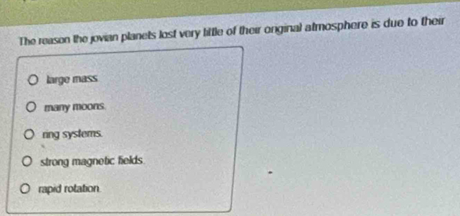 The reason the jovian planets lost very little of their onginal atmosphere is due to their
large mass
many moons.
ring systems.
strong magnetic fields.
rapid rotation.