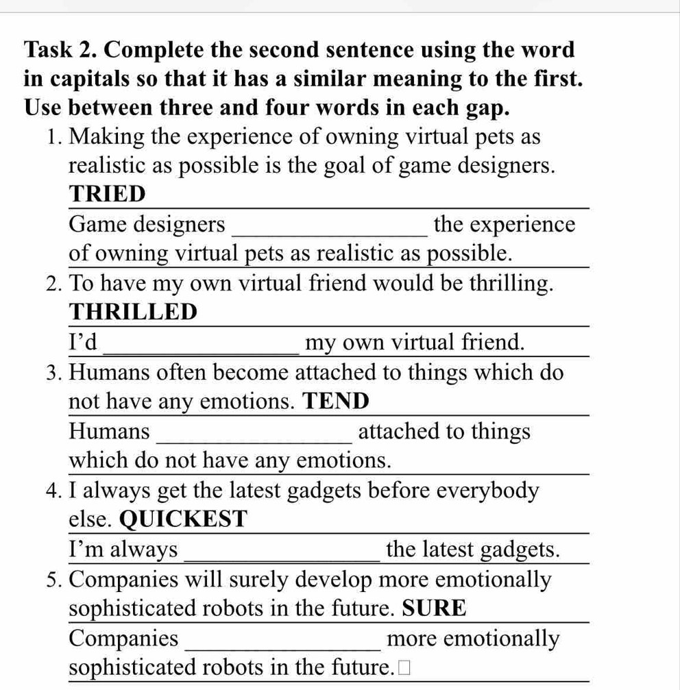 Task 2. Complete the second sentence using the word 
in capitals so that it has a similar meaning to the first. 
Use between three and four words in each gap. 
1. Making the experience of owning virtual pets as 
realistic as possible is the goal of game designers. 
TRIED 
_ 
Game designers _the experience 
of owning virtual pets as realistic as possible. 
2. To have my own virtual friend would be thrilling. 
THRILLED 
I'd _my own virtual friend. 
3. Humans often become attached to things which do 
not have any emotions. TEND 
Humans_ attached to things 
which do not have any emotions. 
4. I always get the latest gadgets before everybody 
else. QUICKEST 
I’m always_ the latest gadgets. 
5. Companies will surely develop more emotionally 
sophisticated robots in the future. SURE 
Companies _more emotionally 
sophisticated robots in the future.