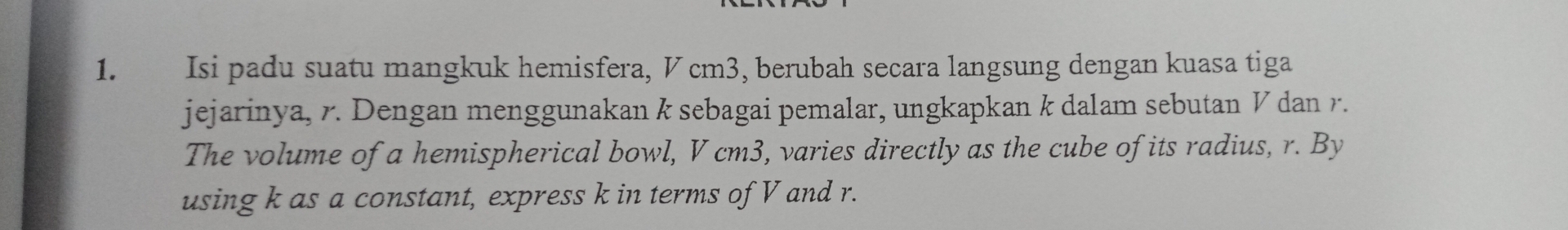 Isi padu suatu mangkuk hemisfera, V cm3, berubah secara langsung dengan kuasa tiga 
jejarinya, r. Dengan menggunakan k sebagai pemalar, ungkapkan k dalam sebutan V dan r. 
The volume of a hemispherical bowl, V cm3, varies directly as the cube of its radius, r. By 
using k as a constant, express k in terms of V and r.