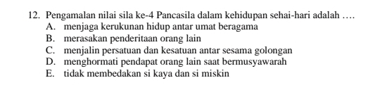 Pengamalan nilai sila ke- 4 Pancasila dalam kehidupan sehai-hari adalah …
A. menjaga kerukunan hidup antar umat beragama
B. merasakan penderitaan orang lain
C. menjalin persatuan dan kesatuan antar sesama golongan
D. menghormati pendapat orang lain saat bermusyawarah
E. tidak membedakan si kaya dan si miskin