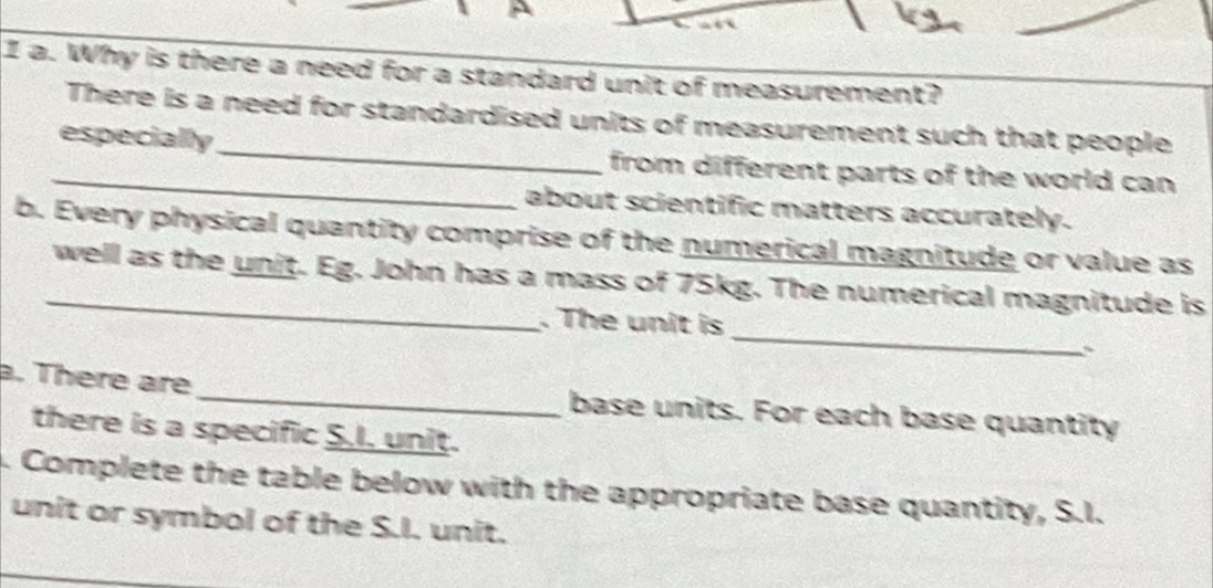 Why is there a need for a standard unit of measurement? 
There is a need for standardised units of measurement such that people 
_especially_ from different parts of the world can 
about scientific matters accurately. 
b. Every physical quantity comprise of the numerical magnitude or value as 
_well as the unit. Eg. John has a mass of 75kg. The numerical magnitude is 
_ 
. The unit is 
a. There are_ base units. For each base quantity 
there is a specific S.I, unit. 
4. Complete the table below with the appropriate base quantity, S.I. 
unit or symbol of the S.I. unit.