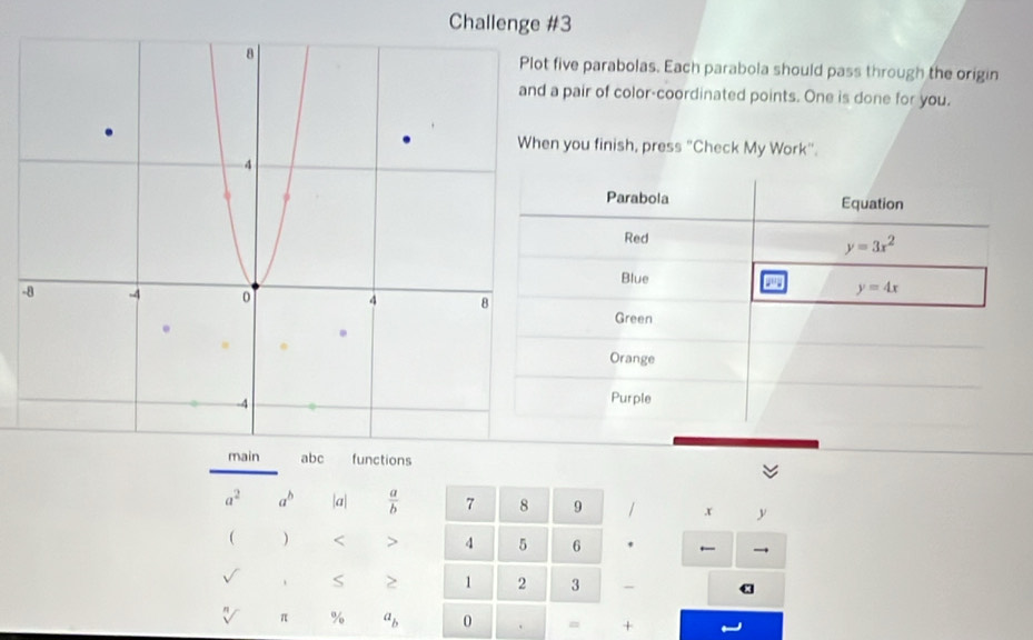 Challenge #3 
five parabolas. Each parabola should pass through the origin 
pair of color-coordinated points. One is done for you. 
you finish, press "Check My Work". 
Parabola Equation 
Red
y=3x^2
Blue
y=4x
- 
Green 
Orange 
Purple 
main abc functions
a^2 a^b a|  a/b  7 8 9 / x y
( ) < > 4 5 6 . 
→ 
S > 1 2 3 ` a 
sqrt[n]() π % a_b 0 = +