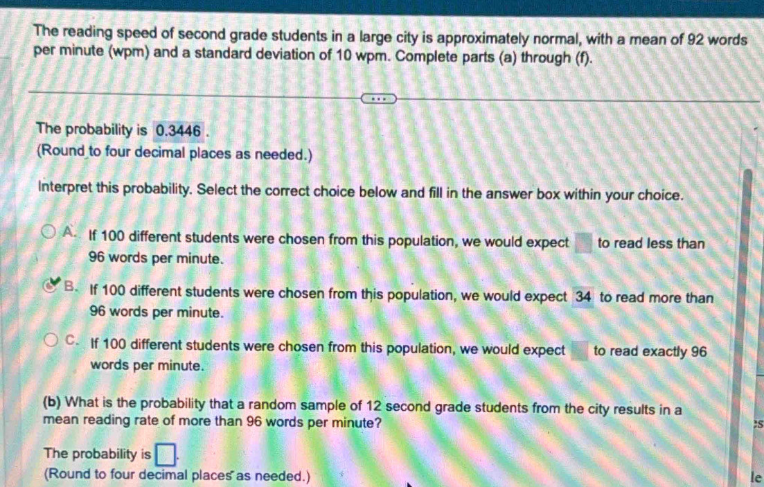 The reading speed of second grade students in a large city is approximately normal, with a mean of 92 words
per minute (wpm) and a standard deviation of 10 wpm. Complete parts (a) through (f).
The probability is 0.3446.
(Round to four decimal places as needed.)
Interpret this probability. Select the correct choice below and fill in the answer box within your choice.
A If 100 different students were chosen from this population, we would expect to read less than
96 words per minute.
B. If 100 different students were chosen from this population, we would expect 34 to read more than
96 words per minute.
C If 100 different students were chosen from this population, we would expect to read exactly 96
words per minute.
(b) What is the probability that a random sample of 12 second grade students from the city results in a
mean reading rate of more than 96 words per minute? :S
The probability is
(Round to four decimal places as needed.) le