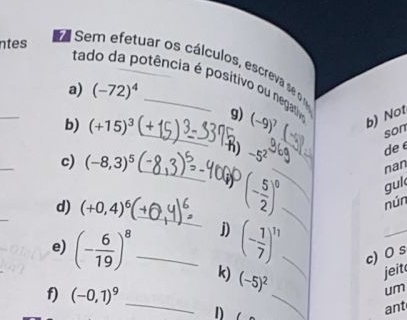 ntes 
a Sem efetuar os cálculos, escreva se 
tado da potência é positivo ou negatioa 
a) (-72)^4
_ 
b) (+15)^3 _9) (-9)^7 b) Not 
son 
h) -5^2
de 
_ 
c) (-8,3)^5
_ 
guk 
_ 
_ 
d) (+0,4)^6
_ (- 5/2 )^0 _ nan 
nún 
j) (- 1/7 )^11 c) 0 s 
e) (- 6/19 )^8 _ k) (-5)^2 _ 
jeit 
f) (-0,1)^9 _ 
um 
1) 
_ 
ant