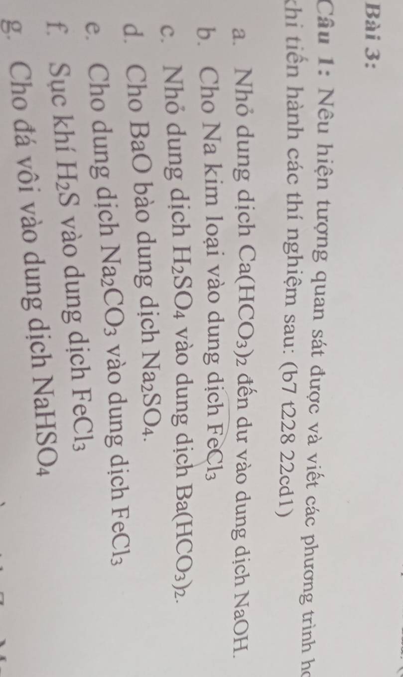 Nêu hiện tượng quan sát được và viết các phương trình họ 
khi tiên hành các thí nghiệm sau: (b7 t228 22cd1) 
a. Nhỏ dung dịch Ca(HCO_3)_2 đến dự vào dung dịch NaOH. 
b. Cho Na kim loại vào dung dịch FeCl_3
c. Nhỏ dung dịch H_2SO_4 vào dung dịch Ba(HCO_3)_2. 
d. Cho BaO bào dung dịch Na_2SO_4. 
e. Cho dung dịch Na_2CO_3 vào dung dịch FeCl_3
f. Sục khí H_2S vào dung dịch FeCl_3
g. Cho đá vôi vào dung dịch Na HSO_4