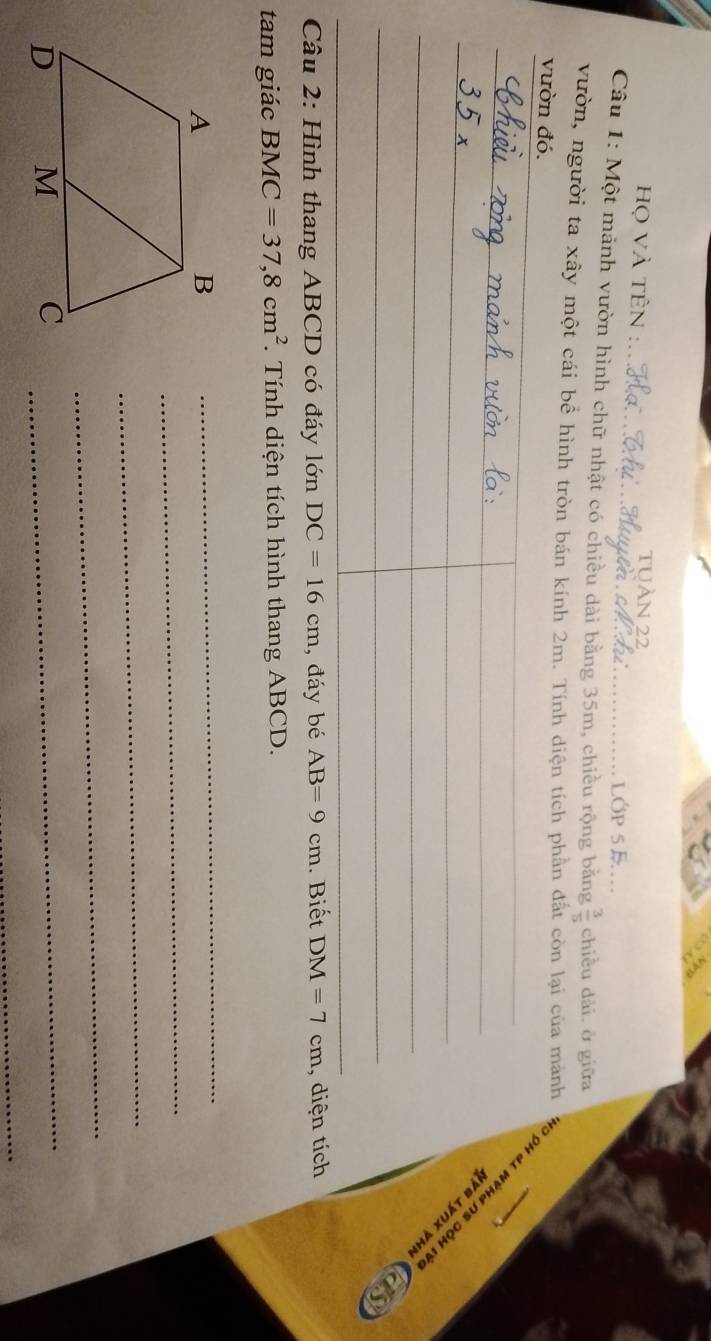 ọ vÀ tÊn : 
tUÀN 22 
Câu 1: Một mảnh vườn hình chữ nhật có chiều dài bằng 35m, chiều rộng băng  3/5  chiều dài.ở giữa 
vườn, người ta xây một cái bể hình tròn bán kính 2m. Tính diện tích phần đắt còn lại của mảnh 
vườn đó. 
H dJ WÀHd NS SÔH 
lya Lynx γhi 
as 
Câu 2: Hình thang ABCD có đáy lớn DC=16cm , đáy bé AB=9cm. Biết DM=7cm , diện tích 
tam giác BMC=37, 8cm^2 *. Tính diện tích hình thang ABCD. 
_ 
_ 
_ 
_ 
_ 
C_