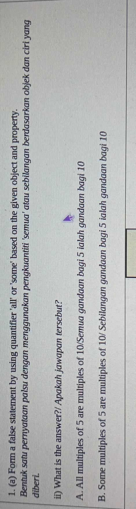 Form a false statement by using quantifier 'all' or 'some' based on the given object and property.
Bentuk satu pernyataan palsu dengan menggunakan pengkuantiti 'semua' atau sebilangan berdasarkan objek dan ciri yang
diberi.
ii) What is the answer?/ Apakah jawapan tersebut?
A. All multiples of 5 are multiples of 10 /Semua gandaan bagi 5 ialah gandaan bagi 10
B. Some multiples of 5 are multiples of 10 / Sebilangan gandaan bagi 5 ialah gandaan bagi 10