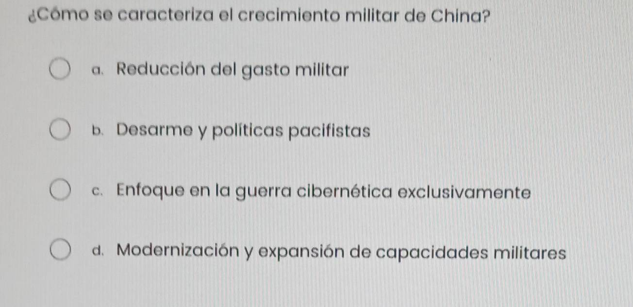 ¿Cómo se caracteriza el crecimiento militar de China?
a. Reducción del gasto militar
b. Desarme y políticas pacifistas
c. Enfoque en la guerra cibernética exclusivamente
d. Modernización y expansión de capacidades militares