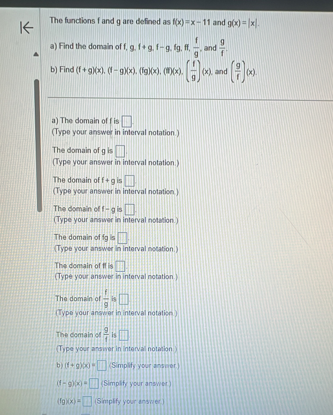 The functions f and g are defined as f(x)=x-11 and g(x)=|x|. 
a) Find the domain of f, g, f+g, f-g, fg, ff,  f/g , and  g/f . 
b) Find (f+g)(x), (f-g)(x), (fg)(x), (ff)(x), ( f/g )(x), , and ( g/f )(x). 
a) The domain of f is □. 
(Type your answer in interval notation.) 
The domain of g is □. 
(Type your answer in interval notation.) 
The domain of f+g is □. 
(Type your answer in interval notation.) 
The domain of f-g is □. 
(Type your answer in interval notation.) 
The domain of fg is □. 
(Type your answer in interval notation.) 
The domain of ff is □
(Type your answer in interval notation.) 
The domain of  f/g  is □. 
(Type your answer in interval notation.) 
The domain of  g/f  is □ 
(Type your answer in interval notation.) 
b ) (f+g)(x)=□ (Simplify your answer.)
(f-g)(x)=□ (Simplify your answer.)
(fg)(x)=□ (Simplify your answer.)