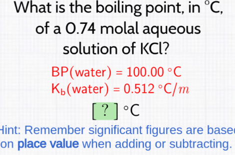 What is the boiling point, in°C, 
of a 0.74 molal aqueous 
solution of KCl?
P(wa ter) ) =100.00°C
K_b(water)=0.512°C/m
[?]^circ C
Hint: Remember significant figures are base 
on place value when adding or subtracting.