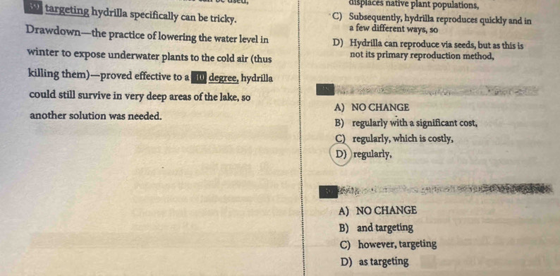 displaces native plant populations,
w targeting hydrilla specifically can be tricky. C) Subsequently, hydrilla reproduces quickly and in
a few different ways, so
Drawdown—the practice of lowering the water level in D) Hydrilla can reproduce via seeds, but as this is
winter to expose underwater plants to the cold air (thus not its primary reproduction method,
killing them)—proved effective to a 0 degree, hydrilla
A
could still survive in very deep areas of the lake, so
A) NO CHANGE
another solution was needed.
B) regularly with a significant cost,
C)regularly, which is costly,
D) regularly,
A) NO CHANGE
B) and targeting
C) however, targeting
D) as targeting