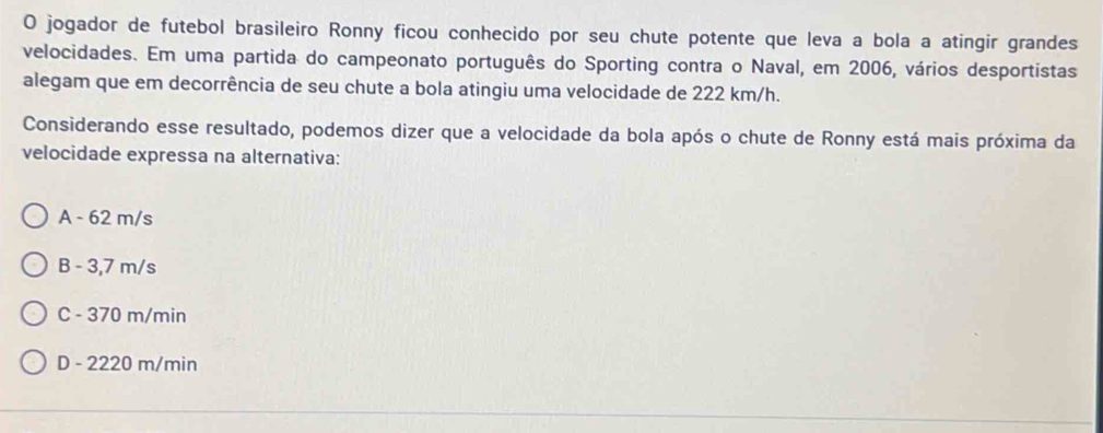 jogador de futebol brasileiro Ronny ficou conhecido por seu chute potente que leva a bola a atingir grandes
velocidades. Em uma partida do campeonato português do Sporting contra o Naval, em 2006, vários desportistas
alegam que em decorrência de seu chute a bola atingiu uma velocidade de 222 km/h.
Considerando esse resultado, podemos dizer que a velocidade da bola após o chute de Ronny está mais próxima da
velocidade expressa na alternativa:
A - 62 m/s
B - 3,7 m/s
C - 370 m/min
D - 2220 m/min