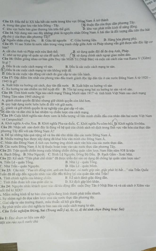 gx 4
a
Câu 13: Đầu thể ki XX hầu hết các nước trong khu vực Đông Nam Á trở thành
A. trung tâm giao lưu văn hóa Đồng - Tây. (Bị thuộc địa của thực dân phương Tây.
C. khu vực buôn bán giao thương lớn trên thế giới. D. khu vực phát triển kinh tế năng động.
Câu 14. Nội dung nào sau đây không phải là nguyên nhân Đông Nam A hải đảo là đổi tượng đầu tiên thu hút
Sự chủ ý của thực dân phương Tây?
Nguồn nhân công lớn. B. Giàu tài nguyên C. Giàu hương liệu. D. Hàng hóa phong phú.
Câu 15: Vì sao Xiêm là nước năm trong vùng tranh chấp giữa Anh và Pháp nhưng vẫn giữ được nên độc lập cơ
bàn?
A. cắt cho Anh và Pháp một nữa lãnh thổ. B. sứ dụng quân đội để đe doạ Anh, Pháp.
C. nhờ sự trợ giúp về quân sự của để quốc Mỹ. D. sứ dụng chính sách ngoại giao mềm đẻo.
Câu 16: Điểm giống nhau cơ bản giữa Duy tần Minh Trị (Nhật Bản) và cuộc cái cách của vua Rama V (Xiêm)
là gì ?
A. Đều là các cuộc cách mạng vô sản. B. Đều là các cuộc cách mạng tư sân.
(C) Đều là các cuộc cách mạng tư sản không triệt đề.
D. Đều là các cuộc vận động cài cách do giai cắp tư sản tiển hành.
Câu 17: Đặc điểm lớn nhất của phong trào đấu tranh giành độc lập dân tộc ở các nước Đông Nam Á từ 1920 -
1945 là gi?
A. Xuất hiện xu hướng cải cách, duy tân đất nước B. Xuất hiện xu hướng vô sản
C. Xu hướng tư sản chiếm ưu thể tuyệt đổi D. Tồn tại song song hai xu hướng tư sản và vô sản.
Câu 18: Tình hình nước Nga sau cách mạng Tháng Mười năm 1917 và tinh hình Việt Nam sau cách mạng
Tháng Tám năm 1945 chứng tỏ
A. giành chính quyền đã khó nhưng giữ chính quyền còn khó hơn.
B. quy luật dựng nước luôn luôn đi đôi với giữ nước.
C. giành và giữ chính quyền là sự nghiệp của giai cấp vô sản.
D) dân tộc và dân chủ là hai nhiệm vụ chiến lược của cách mạng.
Câu 19: Cuộc khởi nghĩa nào được xem là biểu tượng về liên minh chiến đầu của nhân dân hai nước Việt Nam
và Campuchia?
A. Khởi nghĩa A-cha Xoa. B. Khởi nghĩa Pha-ca-đuốc. C. Khởi nghĩa Pu-côm-bôi D. Khởi nghĩa Sivôtha.
Câu 20: Nhận xét nào dưới đây là đúng về hệ quả của chính sách nô dịch trong lĩnh vực văn hóa của thực dân
phương Tây đổi với các Đông Nam A?
A. Để lại những hậu quả nặng nề và lâu dài cho nhân dân các nước Đông Nam Á.
B. Nhiều trường học được xây dựng đã khai hóa văn minh cho Đông Nam A.
C. Nhân dân Đông Nam Á tích cực hướng ứng chính sách văn hóa của các nước thực dân.
D. Các nước Đông Nam Á bị lệ thuộc hoàn toàn vào các nước thực dân phương Tây.
Câu 21: Trận quyết chiến trong cuộc kháng chiến chống quân xâm lược Nam Hán năm 938 là trận
A. Bạch Đằng. B. Như Nguyệt. C. Bình Lệ Nguyên, Đông Bộ Đâu. D. Rạch Gảm - Xoài Mút.
Câu 22: Kể sách ''Tiến phát chế nhân'' đã được triều đại nào sử dụng để chông lại quân xâm lược nào?
A. Tiền Lê - quân Tống.  B. Nhà Lý - quân Tông.
C. Nhà Trần - quân Nguyên. D. Hậu Lê - quân Minh.
Câu 23: Câu nói: ''Vua tôi đồng tâm, anh em hoà mục, cá nước góp sức, giặc phải bị bắt... ' của Trần Quốc
Tuần đã đề cập đến nguyên nhân nào dẫn đến thắng lợi của quân dân nhà Trần?
A. Tính chính nghĩa của kháng chiên B. Kể sách đánh giặc đủng đẫn.
C. Tỉnh thân đoàn kết của quân dân ta. D. Kẻ địch gặp khó khăn.
Câu 24: Nguyên nhân khách quan nào đã tác động đến cuộc Duy Tân ở Nhật Bản và và cải cách ở Xiêm vào
tổi thế ki XIX?
A. Mầm mống kinh tế tư bản chủ nghĩa đang hình thành phát triển nhanh.
3. Sự nhỏm ngó đe đọa xâm lược của các nước thực dân phương tây.
C. Giai cấp tư sản trưởng thành, mâu thuẫn xã hội gia tăng.
C Sự phát triển của chủ nghĩa tư bản sau các cuộc cách mạng tư sản.
T. Câu Trắc nghiệm Đúng, Sai (Trong mỗi ý a), b), c), d) thỉ sinh chọn Đúng hoạc Sai)
âu 1: Đọc đoạn tư liệu sau đây
Một xin rừa sạch nước thù