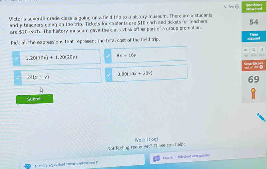 Questions
Video ⑥ answered
Victor's seventh grade class is going on a field trip to a history museum. There are x students
and y teachers going on the trip. Tickets for students are $10 each and tickets for teachers
54
are $20 each. The history museum gave the class 20% off as part of a group promotion.
Pick all the expressions that represent the total cost of the field trip. elapsed Time
∞ 20. 20(10x)+1.20(20y)
8x+16y
'' = 
SmartScore
out of 100 0
24(x+y)
0.80(10x+20y)
69
Submit
1
Work it out
Not feeling ready yet? These can help:
Identify equivalent linear expressions II Lesson: Equivalent expressions