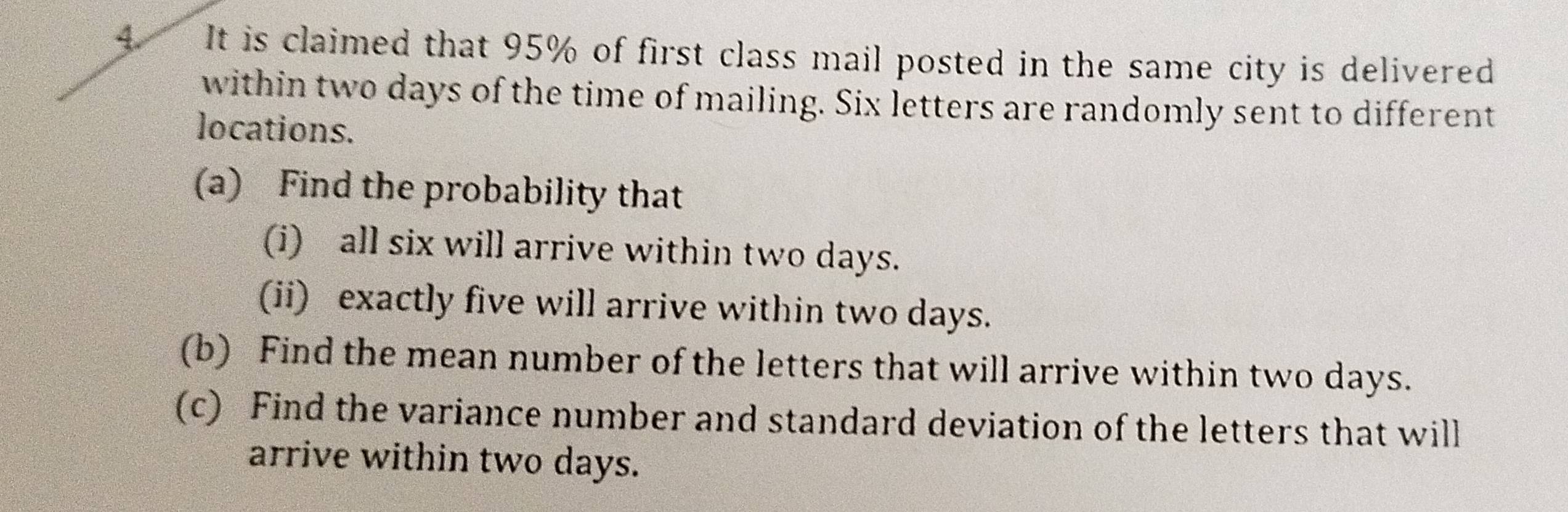 It is claimed that 95% of first class mail posted in the same city is delivered 
within two days of the time of mailing. Six letters are randomly sent to different 
locations. 
(a) Find the probability that 
(i) all six will arrive within two days. 
(ii) exactly five will arrive within two days. 
(b) Find the mean number of the letters that will arrive within two days. 
(c) Find the variance number and standard deviation of the letters that will 
arrive within two days.