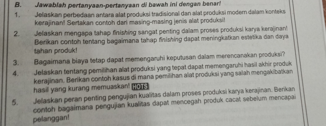 Jawablah pertanyaan-pertanyaan di bawah ini dengan benar! 
1. Jelaskan perbedaan antara alat produksi tradisional dan alat produksi modern dalam konteks 
kerajinan! Sertakan contoh dari masing-masing jenis alat produksi! 
2. Jelaskan mengapa tahap finishing sangat penting dalam proses produksi karya kerajinan! 
Berikan contoh tentang bagaimana tahap finishing dapat meningkatkan estetika dan daya 
tahan produk! 
3. Bagaimana biaya tetap dapat memengaruhi keputusan dalam merencanakan produksi? 
4. Jelaskan tentang pemilihan alat produksi yang tepat dapat memengaruhi hasil akhir produk 
kerajinan. Berikan contoh kasus di mana pemilihan alat produksi yang salah mengakibatkan 
hasil yang kurang memuaskan! HOTS 
5. Jelaskan peran penting pengujian kualitas dalam proses produksi karya kerajinan. Berikan 
contoh bagaimana pengujian kualitas dapat mencegah produk cacat sebelum mencapai 
pelanggan!