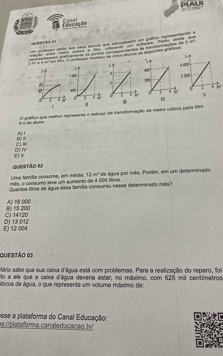 PIAUI
Educação Canal
Um professor pediu aos seus alunos que esboçassem um gráfico representando a
QUESTÃO 01
relação entre metro cúbico e litro, utilizando um software. Pediu ainda que
representassem graficamente os pontos correspondentes às transformações de 0m^3,
2m^3 0 4m^3 em litro. O professor recebeu de cinco alunos os seguintes gráficos:
 
I
O gráfico que melhor representa o esboço da transformação de metro cúbico para litro
é o do aluno
A)Ⅰ
B)Ⅱ
C) III
D) IV
E) V
QUESTÃO 02
Uma família consome, em média, 12m^3 de água por mês. Porém, em um determinado
mês, o consumo teve um aumento de 4 000 litros.
Quantos litros de água essa família consumiu nesse determinado mês?
A) 16 000
B) 15 200
C) 14120
D) 13 012
E) 12 004
QUESTÃo 03
Mário sabe que sua caixa d'água está com problemas. Para a realização do reparo, foi
sito a ele que a caixa d'água deveria estar, no máximo, com 625 mil centímetros
ábicos de água, o que representa um volume máximo de:
esse a plataforma do Canal Educação:
ps://plataforma.canaleducacao.tv/