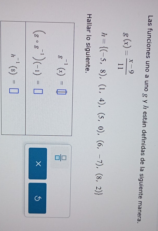 Las funciones uno a uno g y ½ están definidas de la siguiente manera.
g(x)= (x-9)/11 
h= (-5,8),(1,4),(5,0),(6,-7),(8,2)
Hallar lo siguiente.
 □ /□  
X
S