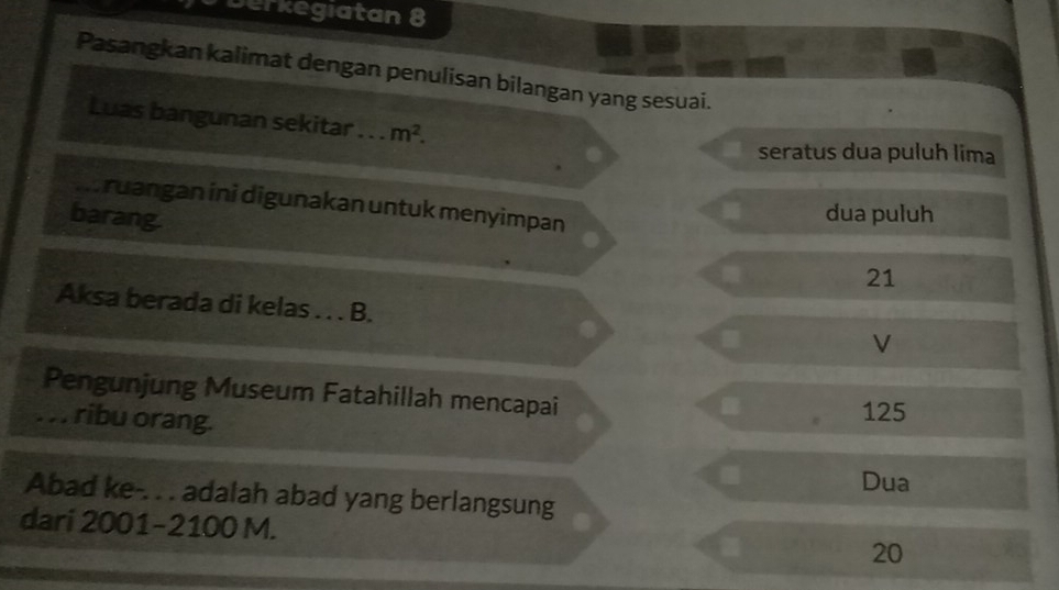 Derkegiatan 8
Pasangkan kalimat dengan penulisan bilangan yang sesuai.
Luas bangunan sekitar . . . m^2.
seratus dua puluh lima
ruangan ini digunakan untuk menyimpan
barang.
dua puluh
21
Aksa berada di kelas . . . B. V
Pengunjung Museum Fatahillah mencapai
. . . ribu orang. 125.
Dua
Abad ke-. . . adalah abad yang berlangsung
dari 2001-2100 M.
20