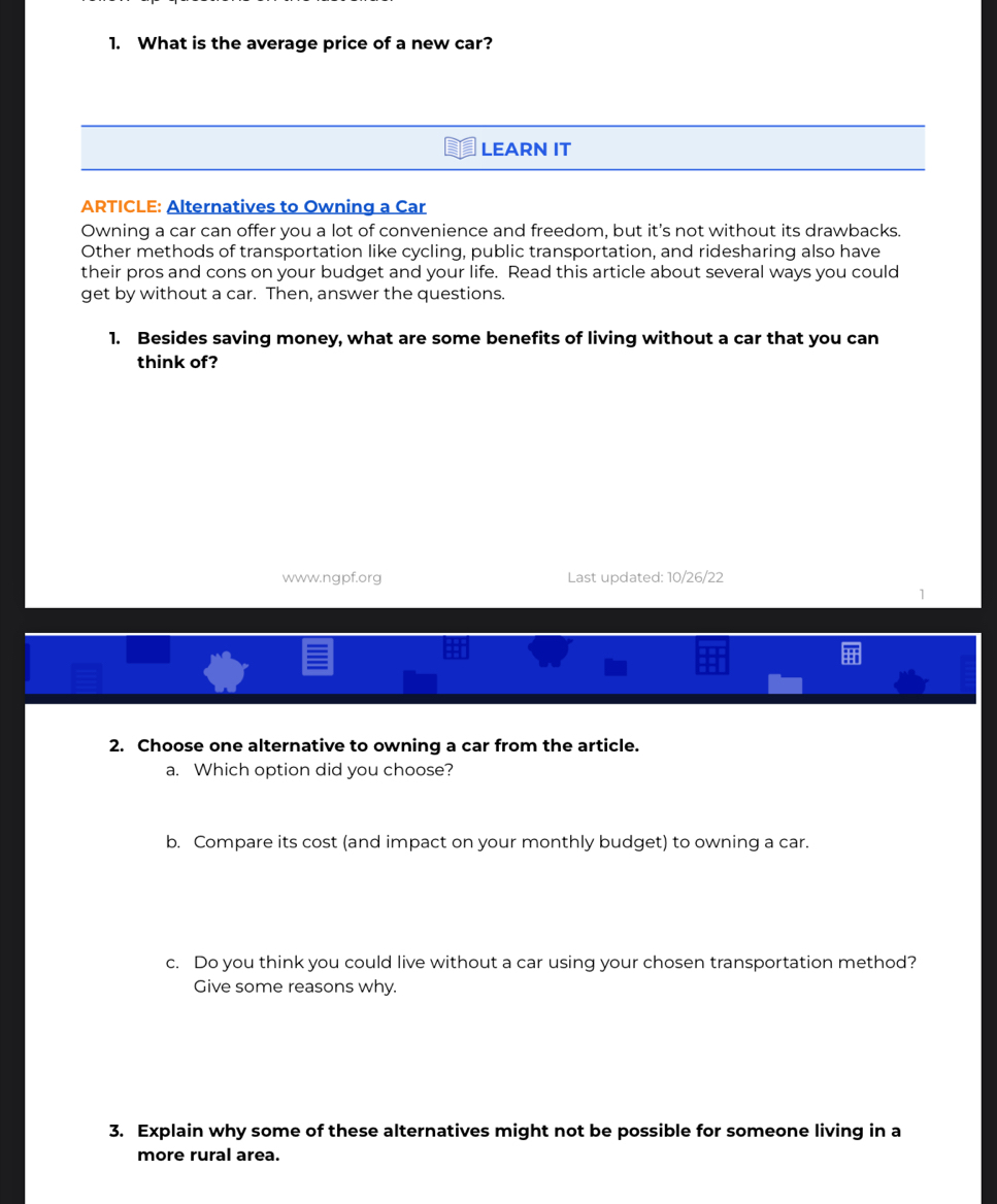 What is the average price of a new car? 
LEARN IT 
ARTICLE: Alternatives to Owning a Car 
Owning a car can offer you a lot of convenience and freedom, but it's not without its drawbacks. 
Other methods of transportation like cycling, public transportation, and ridesharing also have 
their pros and cons on your budget and your life. Read this article about several ways you could 
get by without a car. Then, answer the questions. 
1. Besides saving money, what are some benefits of living without a car that you can 
think of? 
www.ngpf.org Last updated: 10/26/22 
1 
2. Choose one alternative to owning a car from the article. 
a. Which option did you choose? 
b. Compare its cost (and impact on your monthly budget) to owning a car. 
c. Do you think you could live without a car using your chosen transportation method? 
Give some reasons why. 
3. Explain why some of these alternatives might not be possible for someone living in a 
more rural area.