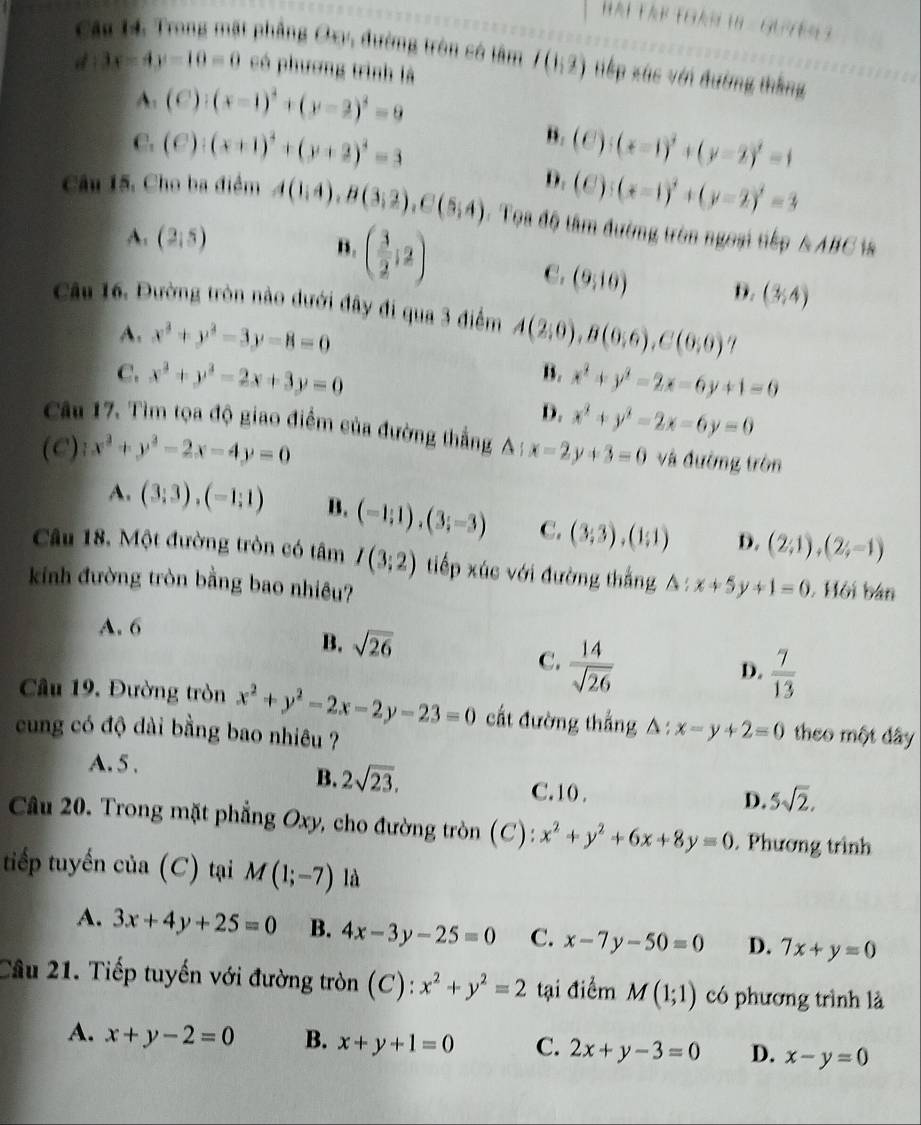 Hái TậP TGáN 18 - GUYER 
Câu 14. Trong mặt phẳng Oxy, đường tròn có tâm I(1,2) tiếp xúc với đường thắng
d:3x-4y-10=0 có phương trình là
A. (C):(x-1)^2+(y-2)^2=9
B.
C. (e):(x+1)^2+(y+2)^2=3 (C):(x-1)^2+(y-2)^2=1
D. (C):(x-1)^2+(y-2)^2=3
Câu 15, Cho ba điểm A(1,4),B(3,2),C(5,4). Tọa độ tâm đường tròn ngoại tiếp △ ABC
A. (2,5) B. ( 3/2 ;2) C. (9,10) D. (3,4)
Câu 16. Đường tròn nào dưới đây đi qua 3 điểm A(2,0),B(0,6),C(0,0) "1
A. x^2+y^2-3y-8=0
B.
C. x^2+y^2-2x+3y=0 x^2+y^2-2x-6y+1=0
D. x^2+y^2-2x-6y=0
Câu 17. Tìm tọa độ giao điểm của đường thẳng A )
(C) 4x^2+y^2-2x-4y=0 x-2y+3=0 và đường tròn
A. (3;3),(-1;1) B. (-1;1),(3;-3) C. (3;3),(1;1) D. (2;1),(2;-1)
Câu 18. Một đường tròn có tâm I(3;2) tiếp xúc với đường thắng △ :x+5y+1=0. Hội bán
kinh đường tròn bằng bao nhiêu?
A. 6
B. sqrt(26)
C.  14/sqrt(26) 
D.  7/13 
Câu 19. Đường tròn x^2+y^2-2x-2y-23=0 cất đường thắng △ :x-y+2=0
cung có độ dài bằng bao nhiêu ? theo một dây
A.5 .
B. 2sqrt(23), C. 10 .
D. 5sqrt(2).
Câu 20. Trong mặt phẳng Oxy, cho đường tròn (C): x^2+y^2+6x+8y=0. Phương trình
tiếp tuyến của (C) tại M(1;-7) là
A. 3x+4y+25=0 B. 4x-3y-25=0 C. x-7y-50=0 D. 7x+y=0
Cầu 21. Tiếp tuyến với đường tròn (C): x^2+y^2=2 tại điểm M(1;1) có phương trình là
A. x+y-2=0 B. x+y+1=0 C. 2x+y-3=0 D. x-y=0