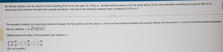 An airliner passes over an airport at noon traveling 530 mi/hr due east. At 1:00 p.m., another airliner passes over the same airport at the same elevation traveling due south at 580 mi/hr.
Assuming both airliners maintain their (equal) elevations, how fast is the distance between them changing at 3:00 p.m.?
The equation relating the horizontal distance between the first airliner and the airport, a, the horizontal distance between the second airliner and the airport, b, and the horizontal distance between
the two airliners, c is a^2+b^2=c^2
Differentiate both sides of the equation with respect to t
 da/dt +(□ ) db/dt =(□ ) dc/dt 
(Do not simplify.)