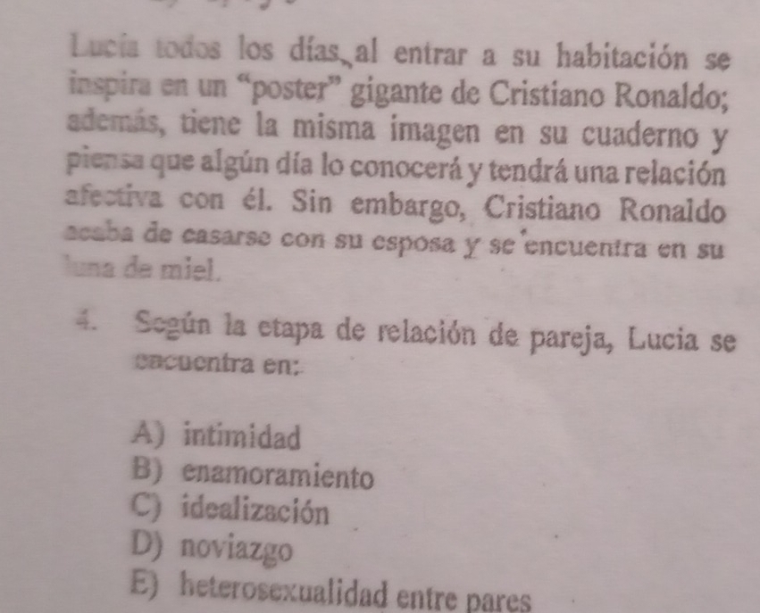 Lucía todos los días al entrar a su habitación se
inspira en un “poster” gigante de Cristiano Ronaldo;
además, tiene la misma imagen en su cuaderno y
piensa que algún día lo conocerá y tendrá una relación
afectiva con él. Sin embargo, Cristiano Ronaldo
acaba de casarse con su espósa y se encuentra en su
luna de miel.
4. Según la etapa de relación de pareja, Lucia se
eacuentra en:
A) intimidad
B) enamoramiento
C) idealización
D) noviazgo
E) heterosexualidad entre pares