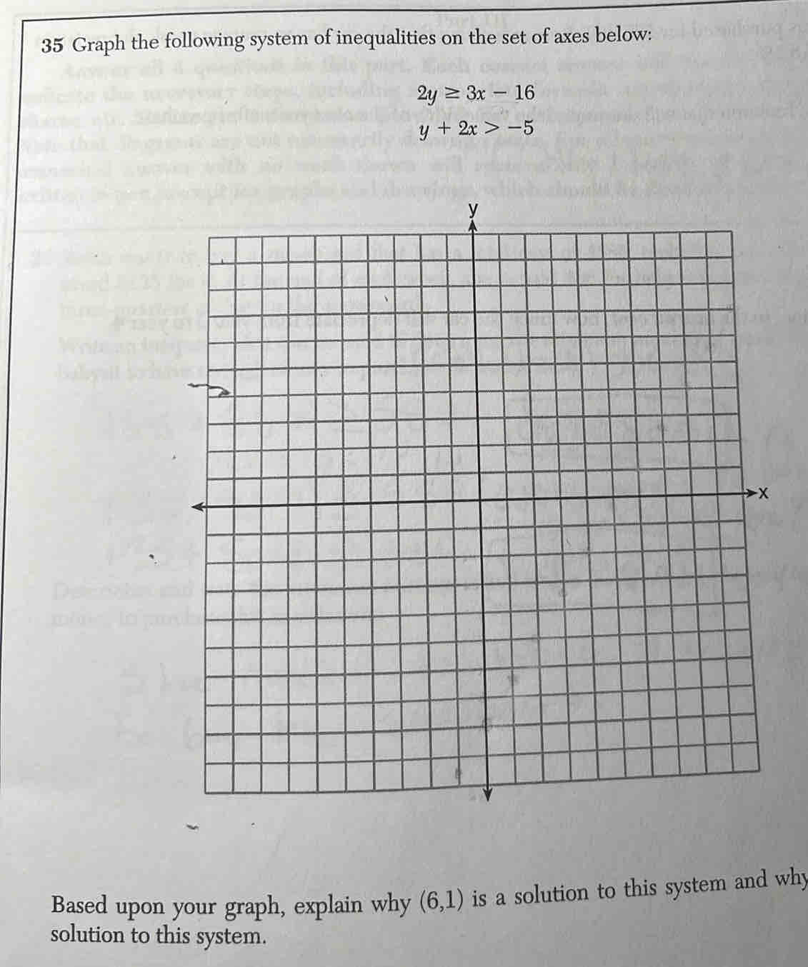 Graph the following system of inequalities on the set of axes below:
2y≥ 3x-16
y+2x>-5
Based upon your graph, explain why (6,1) is a solution to this system and why 
solution to this system.