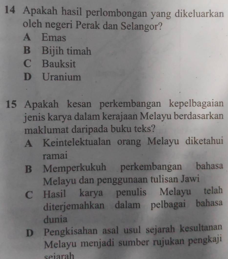 Apakah hasil perlombongan yang dikeluarkan
oleh negeri Perak dan Selangor?
A Emas
B Bijih timah
C Bauksit
D Uranium
15 Apakah kesan perkembangan kepelbagaian
jenis karya dalam kerajaan Melayu berdasarkan
maklumat daripada buku teks?
A Keintelektualan orang Melayu diketahui
ramai
B Memperkukuh perkembangan bahasa
Melayu dan penggunaan tulisan Jawi
C Hasil karya penulis Melayu telah
diterjemahkan dalam pelbagai bahasa
dunia
D Pengkisahan asal usul sejarah kesultanan
Melayu menjadi sumber rujukan pengkaji
seiarah