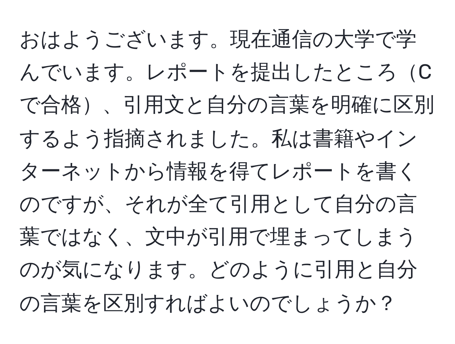 おはようございます。現在通信の大学で学んでいます。レポートを提出したところCで合格、引用文と自分の言葉を明確に区別するよう指摘されました。私は書籍やインターネットから情報を得てレポートを書くのですが、それが全て引用として自分の言葉ではなく、文中が引用で埋まってしまうのが気になります。どのように引用と自分の言葉を区別すればよいのでしょうか？