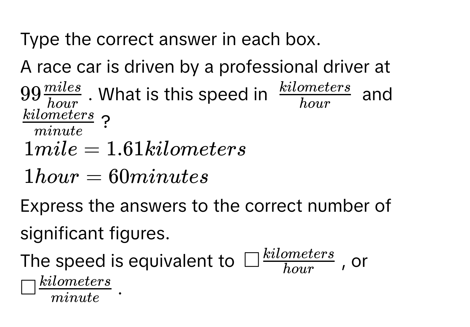 Type the correct answer in each box. 
A race car is driven by a professional driver at $99 miles/hour $. What is this speed in $ kilometers/hour $ and $ kilometers/minute $?
$1 mile = 1.61 kilometers$
$1 hour = 60 minutes$
Express the answers to the correct number of significant figures. 
The speed is equivalent to $□  kilometers/hour $, or $□  kilometers/minute $.