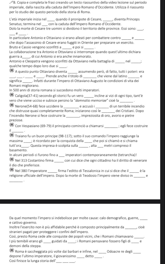 Copia e completa le frasi creando un testo riassuntivo della video lezione sul periodo
imperiale, dalla nascita alla caduta dell’Impero Romano d’Occidente. Utilizza il riassunto
per lo studio dei questo periodo della storia di Roma.
L'età imperiale inizia nel _quando il pronipote di Cesare, _, diventa Princeps
Senatus; termina nel con la caduta dell´Impero Romano d’Occidente.
Dolo la morte di Cesare tre uomini si dividono il territorio delle province. Essi sono:_
_e _.
In particolare Antonio e Ottaviano si erano alleati per combattere contro _e_
che dopo l’assassinio di Cesare erano fuggiti in Oriente per preparare un esercito.
Bruto e Cassio vengono sconfitti a e poi si .
La collaborazione tra Antonio e Ottaviano si interrompe quando quest’ultimo dichiara
guerra a_ , di cui Antonio si era anche innamorato.
Antonio e Cleopatra vengono sconfitti da Ottaviano nella battaglia di _nel_
qualche tempo dopo loro due si_
m) A questo punto Ottaviano diventa _assumendo però, di fatto, tutti i poteri: era
e . Prende anche il titolo di che viene dal latino e
significa _. Infatti durante l’impero di Ottaviano Augusto le condizioni di vita dei
Romani migliorano.
In 500 anni di storia romana si succedono molti imperatori.
Caligola(37-41) secondo gli storici fu un vero _incline ai vizi di ogni tipo, tant'è
_
vero che viene ucciso e subisce persino la “damnatio memorige” cioè la
Nerone(54-68) fece uccidere la e accusò i di un terribile incendio
che distrusse quasi completamente Roma; iniziarono così le _dei Cristiani. Dopo
_
l’incendio Nerone si fece costruire la , impreziosita di oro, avorio e pietre
preziose.
m Con Vespasiano (69-79) il principato cominciò a chiamarsi _; egli fece costruire
il_
® Traiano fu un buon principe (98-117); sotto il suo comando l’impero raggiunge la
massima _; è ricordato per la conquista della _che poi si chiamò e si chiama
tutt’ora _. Questa impresa è scolpita sulla _, alta _metri compreso il
basamento.
In alcuni periodi ci furono fino a _imperatori contemporaneamente (tetrarchia)!
Nel 313 Costantino firma _con cui dice che ogni cittadino ha il diritto di venerare
il dio che preferisce.
Nel 380 l’imperatore _firma l’editto di Tessalonica in cui si dice che il _è la
religione ufficiale dell’impero. Dopo la morte di Teodosio l’impero viene diviso in_ e
_.
Da quel momento l’impero si indebolisce per molte cause: calo demografico, guerre,_
e cattivo governo.
Inoltre l'esercito non è più affidabile perché è composto principalmente da _, cioè
stranieri pagati per proteggere i confini dell’impero.
Così, presto Roma cede alle conquiste dei popoli vicini, che i Romani chiamavano _.
l più temibili erano gli_ guidati da _; i Romani pensavano fossero figli di_ e
demoni della steppa.
Roma è saccheggiata più volte dai barbari e infine, nel_ Odoacre re degli_
depone l’ultimo imperatore, il giovanissimo _detto_
Così finisce la lunga storia dell'_