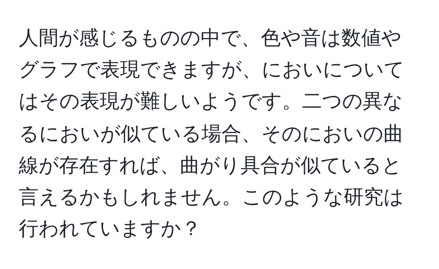 人間が感じるものの中で、色や音は数値やグラフで表現できますが、においについてはその表現が難しいようです。二つの異なるにおいが似ている場合、そのにおいの曲線が存在すれば、曲がり具合が似ていると言えるかもしれません。このような研究は行われていますか？