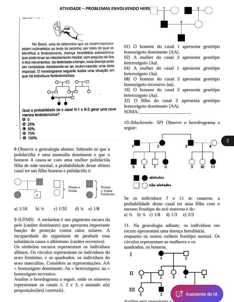 ATIVIDADE − PROBLEMAS ENVOLVENDO HERE 1 2
3
No Brasil, uma lei determina que os recém-nascidos
sejam submetidos ao teste do pezinho, por meio do qual se 01) O homem do casal 1 apresenta genótipo
identifica a fenilcetonúria, doença hereditária autossômica homozigoto dominante (AA).
que pode levar ao retardamento mental, com prejuízo da fala 02) A mulher do casal 3 apresenta genótipo
e dos movimentos. Se detectada a tempo, essa doença pode heterozigoto (Aa).
ser controlada ministrando-se ao recém-nascido uma dieta 04) A mulher do casal 1 apresenta genótipo
especial. O heredograma seguinte ilustra uma situação em heterozigoto (Aa).
que há indivíduos fenilcetonúricos. 08) O homem do casal 3 apresenta genótipo
homozigoto recessivo (aa).
16) O homem do casal 2 apresenta genótipo
heterozigoto (Aa).
32) O filho do casal 3 apresenta genótipo
Qual a probabilidade de o casal |||-1* |||-2 gerar uma nova homozigoto dominante (AA).
SOMA:_
menina fenilcetonúrica?
A 0
® 25% 10-(Mackenzie- SP) Observe o heredrograma a
© 50% seguir:
① 75%
⑬ 100%
2
8-Observe a genealogia abaixo: Sabendo-se que a
polidactilia é uma anomalia dominante e que o
homem 4 casou-se com uma mulher polidáctila
filha de mãe normal, a probabilidade desse último 
casal ter um filho homem e polidáctilo é:
afetados
Homem e Homem não afetados
* Mulher
Mulher Polidactilos
4
Se os indivíduos 7 e 11 se casarem, a
probabilidade desse casal ter uma filha com o
a) 1/16 b) ½ c) 1/32 d) ¼ e) 1/8 mesmo fenótipo do avô materno é de:
9-(UFMS) A melanina é um pigmento escuro da a) ½ b) ¼ c) 1/8 d) 1/3 e) 2/3
pele (caráter dominante) que apresenta importante  11- Na genealogia adiante, os indivíduos em
função de proteção contra raios solares. A escuro apresentam uma doença hereditária,
incapacidade do organismo de produzir essa enquanto os outros exibem fenótipo normal. Os
substância causa o albinismo (caráter recessivo). círculos representam as mulheres e os
Os símbolos escuros representam os indivíduos quadrados, os homens.
albinos. Os círculos representam os indivíduos do
sexo feminino, e os quadrados, os indivíduos do
sexo masculino. Considere as representações: AA
= homozigoto dominante; Aa= heterozigoto; aa=
homozigoto recessivo.
Analise o heredograma a seguir, onde os números
representam os casais 1, 2 e 3, e assinale a(s a(s)
proposição(ões) correta(s).