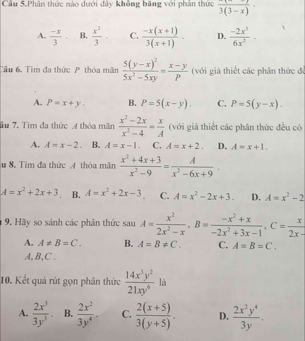 Câu 5.Phân thức nào dưới đây không băng với phân thức frac 3(3-x)·
A.  (-x)/3 · B.  x^2/3 · C.  (-x(x+1))/3(x+1) · D.  (-2x^3)/6x^2 ·
Câu 6. Tìm đa thức P thỏa mãn frac 5(y-x)^25x^2-5xy= (x-y)/P  (với giả thiết các phân thức đề
A. P=x+y. B. P=5(x-y). C. P=5(y-x).
âu 7. Tìm đa thức A thỏa mãn  (x^2-2x)/x^2-4 = x/A  (với giả thiết các phân thức đều có
A. A=x-2. B. A=x-1. C. A=x+2. D. A=x+1.
u 8. Tìm đa thức A thỏa mãn  (x^2+4x+3)/x^2-9 = A/x^2-6x+9 ·
A=x^2+2x+3 B. A=x^2+2x-3 C. A=x^2-2x+3. D. A=x^2-2
9. Hãy so sánh các phân thức s au 1A= x^2/2x^2-x ,B= (-x^2+x)/-2x^2+3x-1 ,C= x/2x- 
A. A!= B=C. B. A=B!= C. C. A=B=C.
A, B,C .
10. Kết quả rút gọn phân thức  14x^3y^2/21xy^6  là
A.  2x^3/3y^3 . B.  2x^2/3y^4 . C.  (2(x+5))/3(y+5) . D.  2x^2y^4/3y .