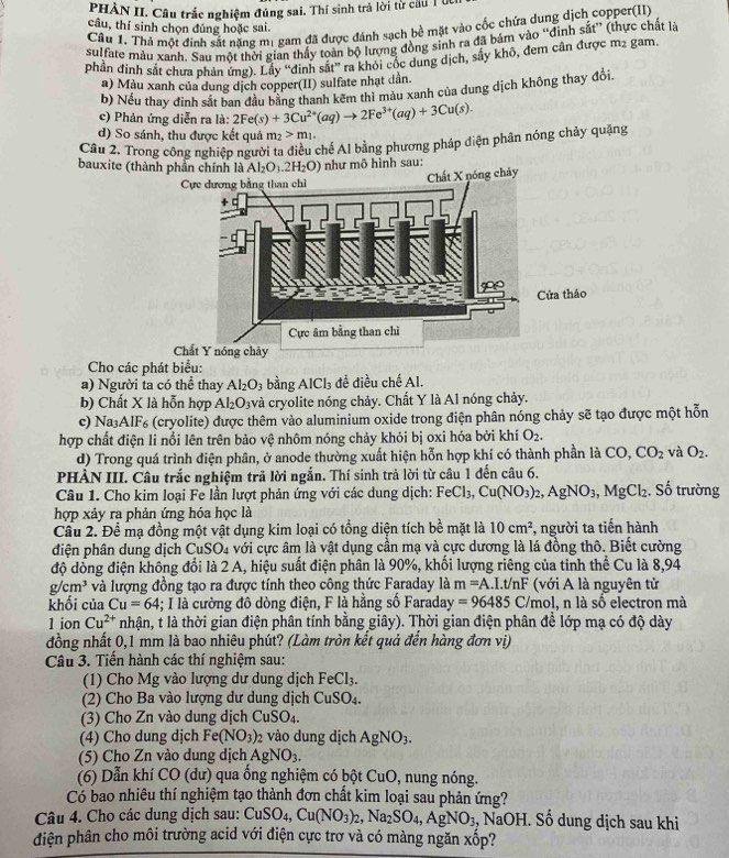 PHÂN II. Câu trắc nghiệm đúng sai. Thí sinh trả lời từ cầu T úc
Câu 1. Thả một định sắt năng m1 gam đã được đánh sạch bề mặt vào cốc chứa dung dịch copper(II)
câu, thí sinh chọn đúng hoặc sai.
sulfate màu xanh. Sau một thời gian thấy toàn bộ lượng đồng sinh ra đã bám vào “đinh sắt” (thực chất là
phần đinh sắt chưa phản ứng). Lấy “đinh sắt” ra khỏi cốc dung dịch, sây khô, đem cân được m2 gam.
a) Màu xanh của dung dịch copper(II) sulfate nhạt dân.
b) Nếu thay đinh sắt ban đầu bằng thanh kẽm thì màu xanh của dung dịch không thay đổi.
c) Phản ứng diễn ra là: 2Fe(s)+3Cu^(2+)(aq)to 2Fe^(3+)(aq)+3Cu(s).
d) So sánh, thu được kết quả m_2>m_1.
Câu 2. Trong công nghiệp người ta điều chế Al bằng phương pháp diện phân nóng chảy quặng
bauxite (thành phần chính là Al_2O_3.2H_2O) như mô hình sau:
áo
Chất Y nóng chảy
Cho các phát biểu:
a) Người ta có thể thay Al_2O_3 bằng Al Cl_3 để điều chế Al.
b) Chất X là hỗn hợp Al_2O_3 và cryolite nóng chảy. Chất Y là Al nóng chảy.
c) N ≌ Aendvmatrix F (cryolite) được thêm vào aluminium oxide trong điện phân nóng chảy sẽ tạo được một hỗn
hợp chất điện li nổi lên trên bảo vệ nhôm nóng chảy khỏi bị oxi hóa bởi khí O_2.
d) Trong quá trình điện phân, ở anode thường xuất hiện hỗn hợp khí có thành phần là CO, CO_2 và O_2.
PHÀN III. Câu trắc nghiệm trả lời ngắn. Thí sinh trả lời từ câu 1 đến câu 6.
Câu 1. Cho kim loại Fe lần lượt phản ứng với các dung dịch: FeCl_3,Cu(NO_3)_2,AgNO_3,MgCl_2 :. Số trường
hợp xảy ra phản ứng hóa học là
Câu 2. Để mạ đồng một vật dụng kim loại có tổng diện tích bề mặt là 10cm^2 , người ta tiến hành
điện phân dung dịch CuSO4 với cực âm là vật dụng cần mạ và cực dương là lá đồng thô. Biết cường
độ dồng điện không đổi là 2 A, hiệu suất điện phân là 90%, khối lượng riêng của tinh thể Cu là 8,94
g/cm^3 và lượng đồng tạo ra được tính theo công thức Faraday là m=A.I.t/nF (với A là nguyên tử
khối của Cu=64 4; I là cường đô dòng điện, F là hằng số Faraday =96485C mo l, n là số electron mà
1 ion Cu^(2+) nhận, t là thời gian điện phân tính bằng giây). Thời gian điện phân để lớp mạ có độ dày
đồng nhất 0,1 mm là bao nhiêu phút? (Làm tròn kết quả đến hàng đơn vị)
Câu 3. Tiến hành các thí nghiệm sau:
(1) Cho Mg vào lượng dư dung dịch FeCl_3.
(2) Cho Ba vào lượng dư dung dịch CuSO_4.
(3) Cho Zn vào dung dịch CuSO_4.
(4) Cho dung dịch Fe(NO_3)_2 2 vào dung dịch AgNO_3.
(5) Cho Zn vào dung dịch AgNO_3.
(6) Dẫn khí CO (dư) qua ống nghiệm có bột CuO , nung nóng.
Có bao nhiêu thí nghiệm tạo thành đơn chất kim loại sau phản ứng?
Câu 4. Cho các dung dịch sau: CuSO_4,Cu(NO_3)_2,Na_2SO_4,AgNO_3 , N aOF I. Số dung dịch sau khi
điện phân cho môi trường acid với điện cực trơ và có màng ngăn xốp?