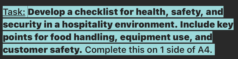 Task: Develop a checklist for health, safety, and 
security in a hospitality environment. Include key 
points for food handling, equipment use, and 
customer safety. Complete this on 1 side of A4.