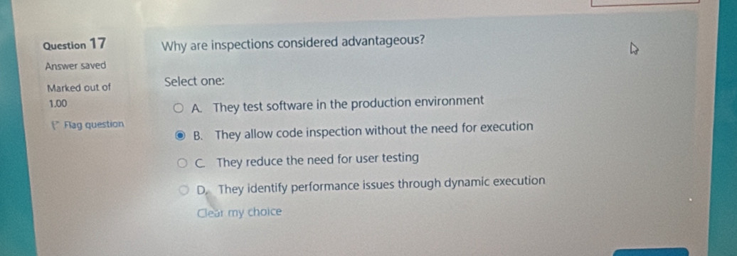 Why are inspections considered advantageous?
Answer saved
Marked out of Select one:
1.00
A. They test software in the production environment
P Flag question
B. They allow code inspection without the need for execution
C. They reduce the need for user testing
D. They identify performance issues through dynamic execution
Clear my choice