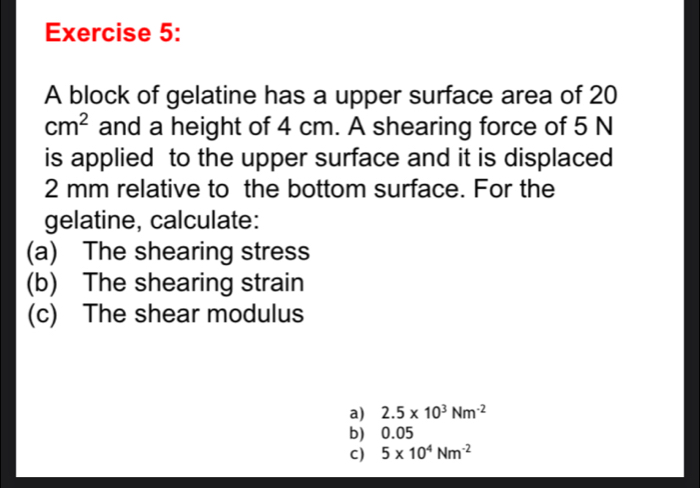 A block of gelatine has a upper surface area of 20
cm^2 and a height of 4 cm. A shearing force of 5 N
is applied to the upper surface and it is displaced
2 mm relative to the bottom surface. For the
gelatine, calculate:
(a) The shearing stress
(b) The shearing strain
(c) The shear modulus
a) 2.5* 10^3Nm^(-2)
b) 0.05
C) 5* 10^4Nm^(-2)