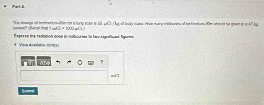 The dosage of technetium- 99m for a lung scan is 20. μCi / kg of body mass. How many milicuries of technetium- 96m should be given to a 47 lg
person? (Recall that 1mCi=1000mu Ci.)
Express the radiation dose in millicuries to two significant figures. 
View Axailable Hint(s) 
AZ4 ? 
= C 
Submit