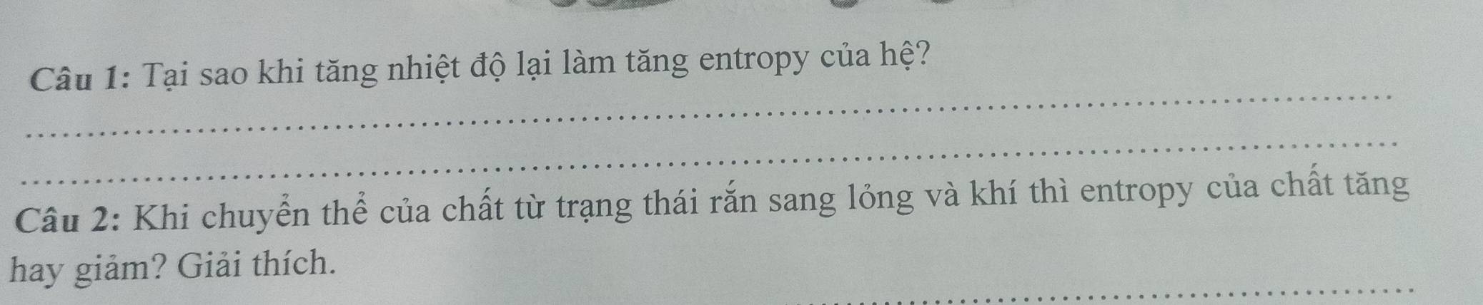 Tại sao khi tăng nhiệt độ lại làm tăng entropy của hệ? 
_ 
_ 
Câu 2: Khi chuyển thể của chất từ trạng thái rắn sang lỏng và khí thì entropy của chất tăng 
_ 
hay giảm? Giải thích.