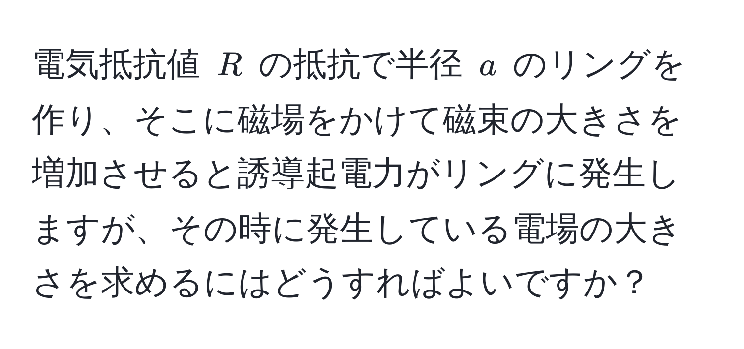 電気抵抗値 ( R ) の抵抗で半径 ( a ) のリングを作り、そこに磁場をかけて磁束の大きさを増加させると誘導起電力がリングに発生しますが、その時に発生している電場の大きさを求めるにはどうすればよいですか？