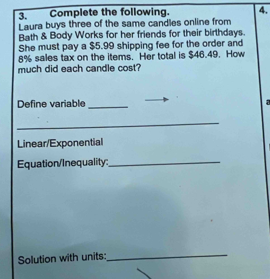 Complete the following. 4. 
Laura buys three of the same candles online from 
Bath & Body Works for her friends for their birthdays. 
She must pay a $5.99 shipping fee for the order and
8% sales tax on the items. Her total is $46.49. How 
much did each candle cost? 
Define variable _a 
_ 
Linear/Exponential 
Equation/Inequality:_ 
Solution with units:_