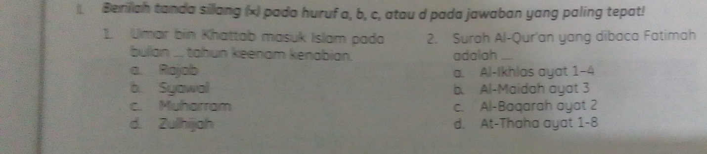 ). Beriliah tanda sillang (x) pada huruf a, b, c, atau d pada jawaban yang paling tepat!
1. Umar bin Khattab masuk Islam pada 2. Surah Al-Qur'an yang dibaca Fatimah
bullan ... tahun keenam kenabian. adalah_
a Rajab a. Al-Ikhlas ayat 1-4
b. Syawal b. Al-Maidah ayat 3
c. Muharram c. Al-Baqarah ayat 2
d. Zulhijah d. At-Thaho ayat 1-8