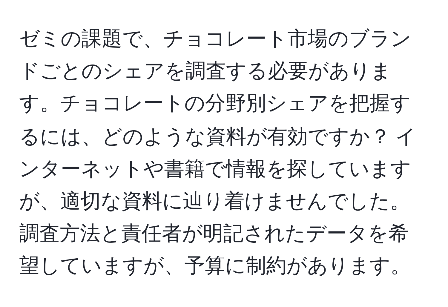 ゼミの課題で、チョコレート市場のブランドごとのシェアを調査する必要があります。チョコレートの分野別シェアを把握するには、どのような資料が有効ですか？ インターネットや書籍で情報を探していますが、適切な資料に辿り着けませんでした。調査方法と責任者が明記されたデータを希望していますが、予算に制約があります。