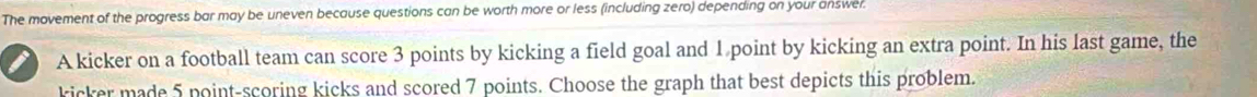 The movement of the progress bar may be uneven because questions can be worth more or less (including zero) depending on your answer. 
A kicker on a football team can score 3 points by kicking a field goal and 1 point by kicking an extra point. In his last game, the 
kicker made 5 point-scoring kicks and scored 7 points. Choose the graph that best depicts this problem.