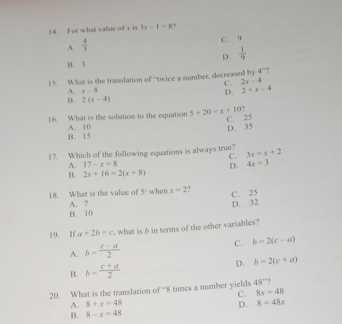 For what value of x is 3x-1=8. ,
A.  4/3 
C. 9
D.  1/9 
B. 3
15. What is the translation of “twice a number, decreased by 4''
A. x-8 C. 2x-4
D. 2+x-4
B. 2(x-4)
16. What is the solution to the equation 5+20=x+10 ?
C. 25
A. 10 D. 35
B. 15
17. Which of the following equations is always true? 3x=x+2
C.
A. 17-x=8 D. 4x=3
B. 2x+16=2(x+8)
18. What is the value of 5^x when x=2 ?
C. 25
A. 7 D. 32
B. 10
19. If a+2b=c , what is b in terms of the other variables?
C. b=2(c-a)
A. b= (c-a)/2 
D. b=2(c+a)
B. b= (c+a)/2 
20. What is the translation of “ 8 times a number yields 48'' 2
C. 8x=48
A. 8+x=48 D. 8=48x
B. 8-x=48